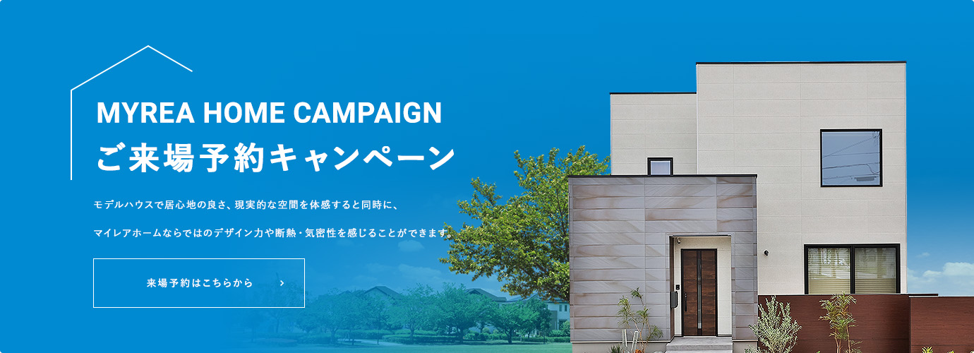 MYREA HOME CAMPAIGN ご来場予約キャンペーン モデルハウスで居心地の良さ、現実的な空間を体感すると同時に、マイレアホームならではのデザイン力や断熱・気密性を感じることができます。来場予約はこちらから
