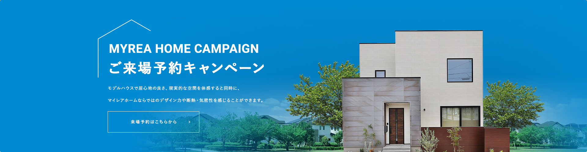 MYREA HOME CAMPAIGN ご来場予約キャンペーン モデルハウスで居心地の良さ、現実的な空間を体感すると同時に、マイレアホームならではのデザイン力や断熱・気密性を感じることができます。来場予約はこちらから