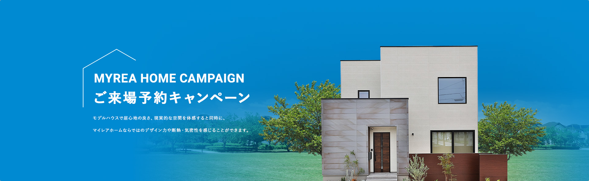 MYREA HOME CAMPAIGN ご来場予約キャンペーン モデルハウスで居心地の良さ、現実的な空間を体感すると同時に、マイレアホームならではのデザイン力や断熱・気密性を感じることができます。来場予約はこちらから